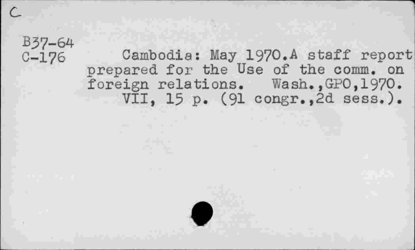 ﻿a
B37-64
C-176 Cambodia: May I97O.A staff report prepared for the Use of the comm, on foreign relations. Wash.,GPO,1970.
VII, 15 p. (91 congr.,2d sess.).